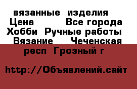 вязанные  изделия  › Цена ­ 100 - Все города Хобби. Ручные работы » Вязание   . Чеченская респ.,Грозный г.